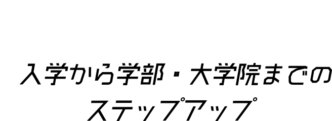 入学から学部・大学院までのステップアップ